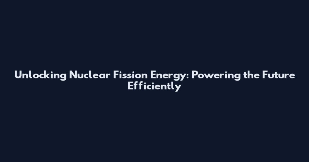 Unlocking Nuclear Fission Energy: Powering the Future Efficiently