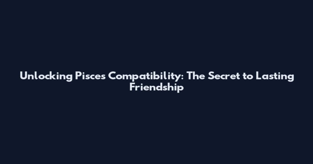 Unlocking Pisces Compatibility: The Secret to Lasting Friendship