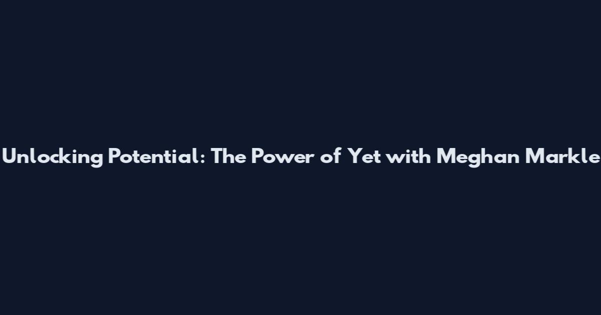 Unlocking Potential: The Power of 'Yet' with Meghan Markle