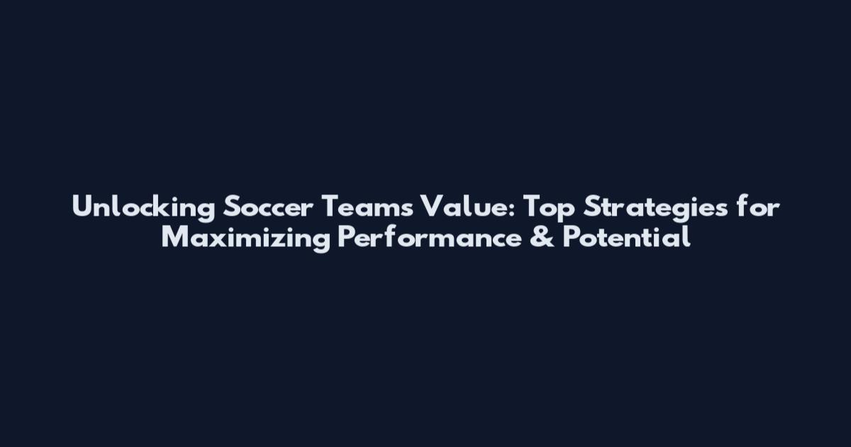Unlocking Soccer Teams Value: Top Strategies for Maximizing Performance & Potential