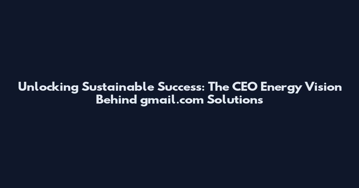 Unlocking Sustainable Success: The CEO Energy Vision Behind gmail.com Solutions