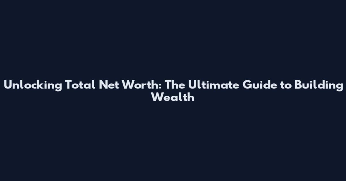 Unlocking Total Net Worth: The Ultimate Guide to Building Wealth