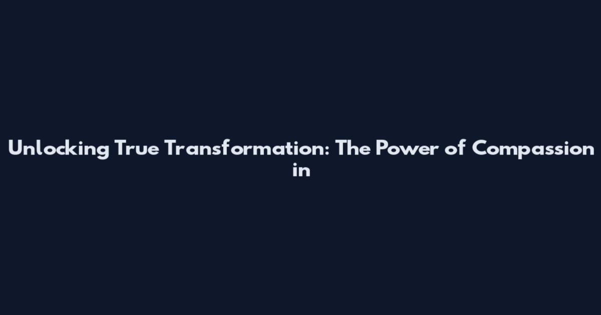 Unlocking True Transformation: The Power of Compassion in