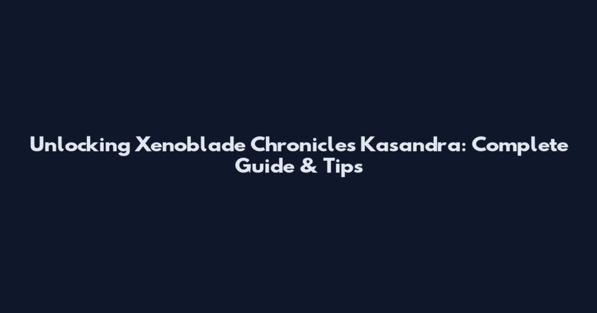 Unlocking Xenoblade Chronicles Kasandra: Complete Guide & Tips