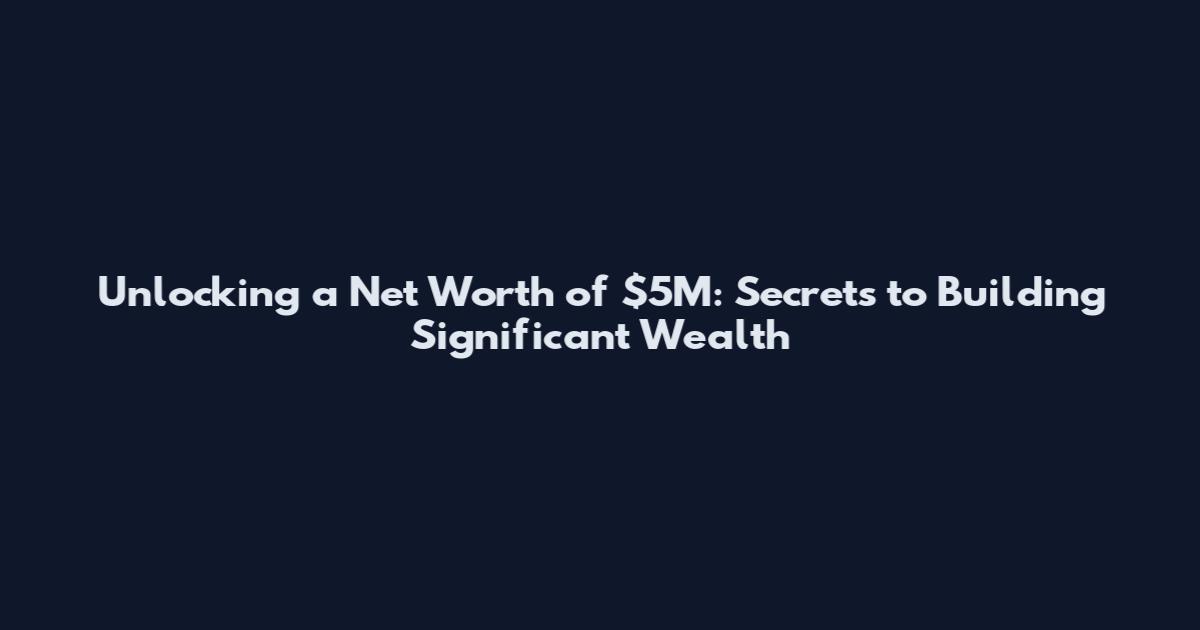 Unlocking a Net Worth of $5M: Secrets to Building Significant Wealth