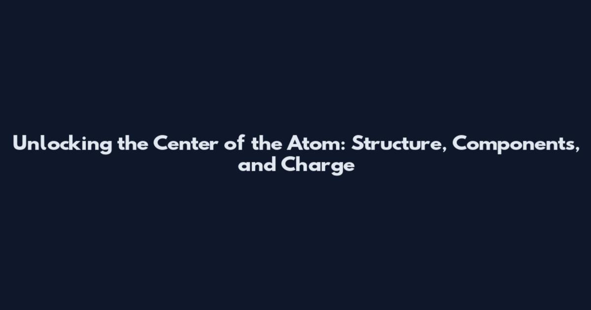 Unlocking the Center of the Atom: Structure, Components, and Charge