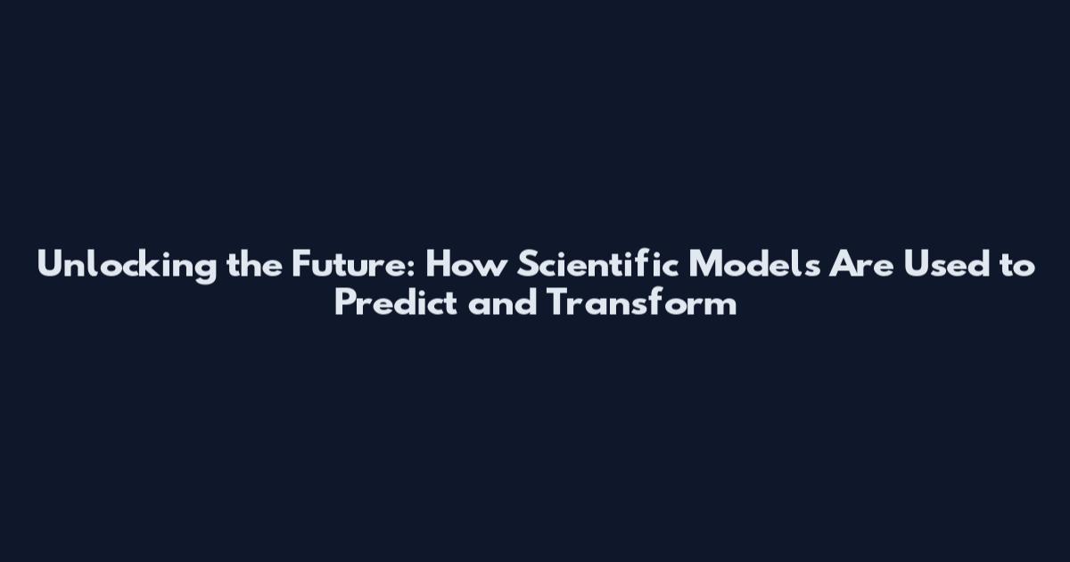 Unlocking the Future: How Scientific Models Are Used to Predict and Transform