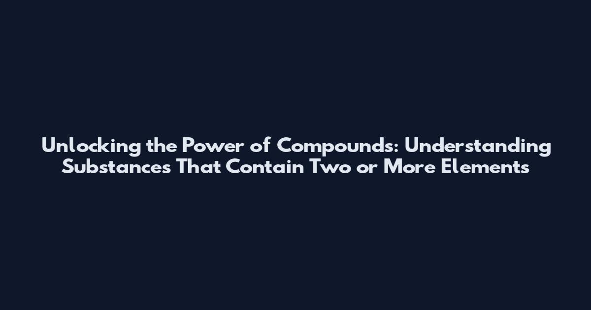 Unlocking the Power of Compounds: Understanding Substances That Contain Two or More Elements