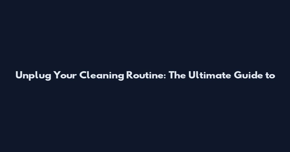 Unplug Your Cleaning Routine: The Ultimate Guide to