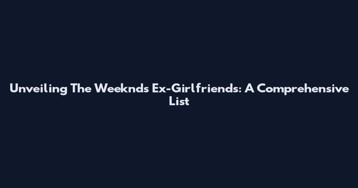 Unveiling The Weeknd's Ex-Girlfriends: A Comprehensive List