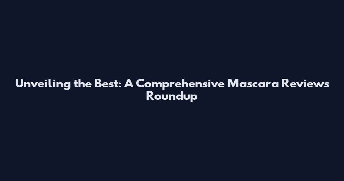 Unveiling the Best: A Comprehensive Mascara Reviews Roundup