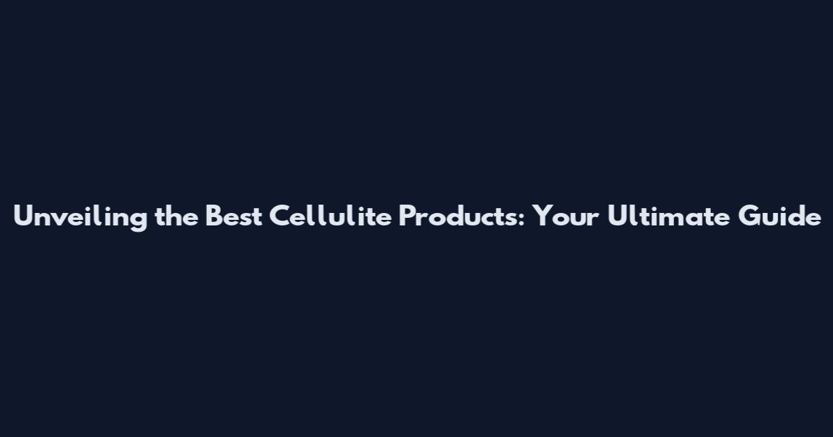 Unveiling the Best Cellulite Products: Your Ultimate Guide