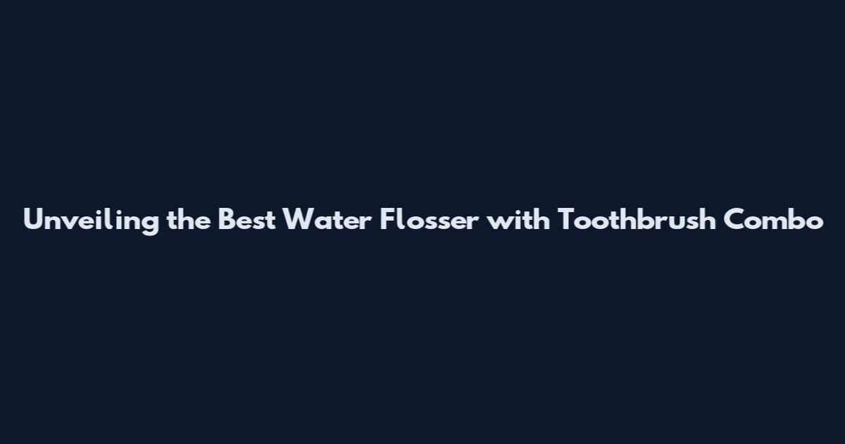 Unveiling the Best Water Flosser with Toothbrush Combo