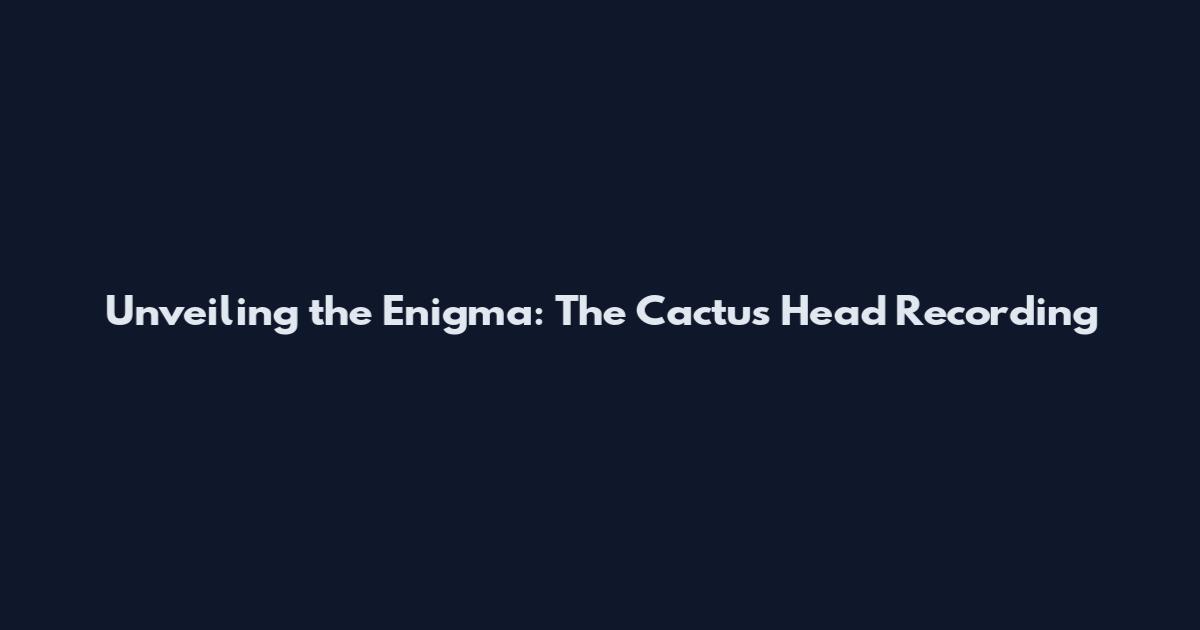 Unveiling the Enigma: The Cactus Head Recording