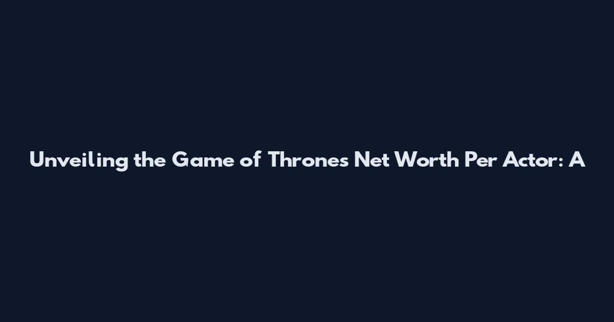 Unveiling the Game of Thrones Net Worth Per Actor: A