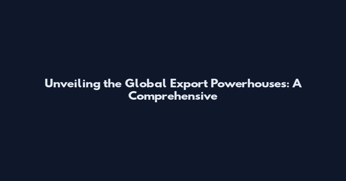 Unveiling the Global Export Powerhouses: A Comprehensive