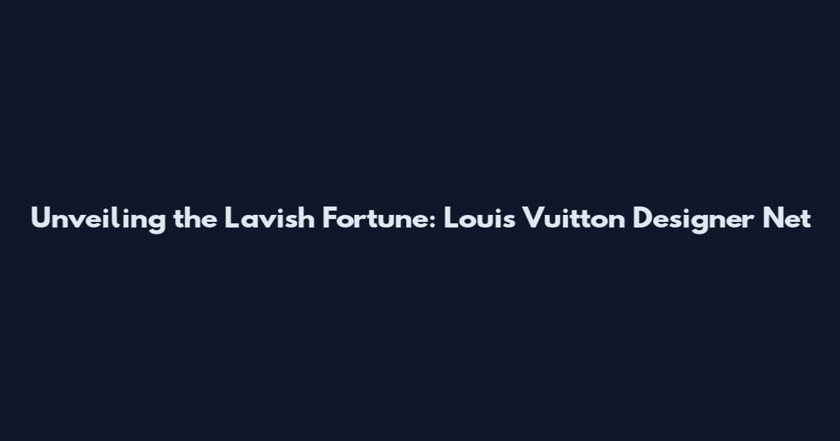 Unveiling the Lavish Fortune: Louis Vuitton Designer Net