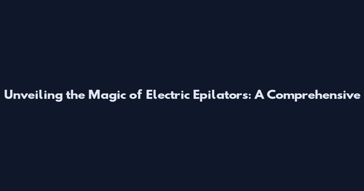Unveiling the Magic of Electric Epilators: A Comprehensive