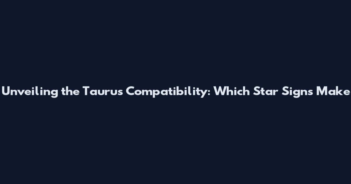 Unveiling the Taurus Compatibility: Which Star Signs Make