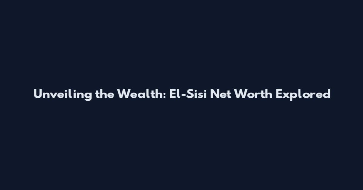 Unveiling the Wealth: El-Sisi Net Worth Explored