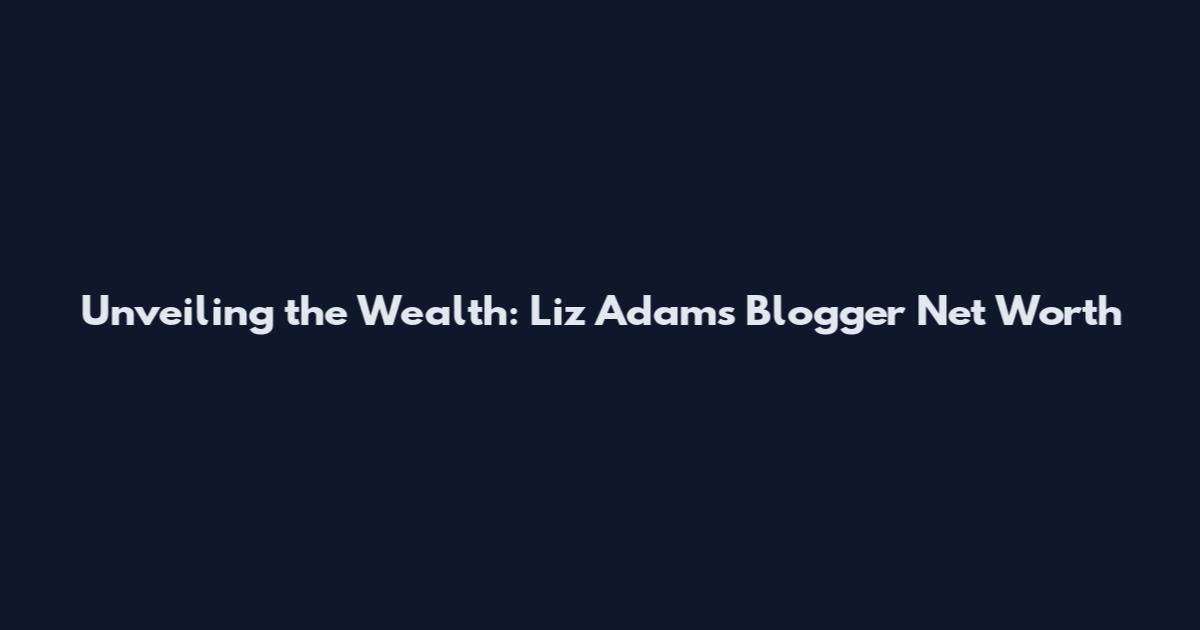 Unveiling the Wealth: Liz Adams Blogger Net Worth