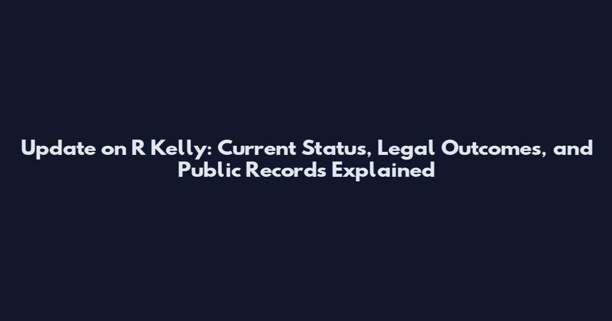 Update on R Kelly: Current Status, Legal Outcomes, and Public Records Explained