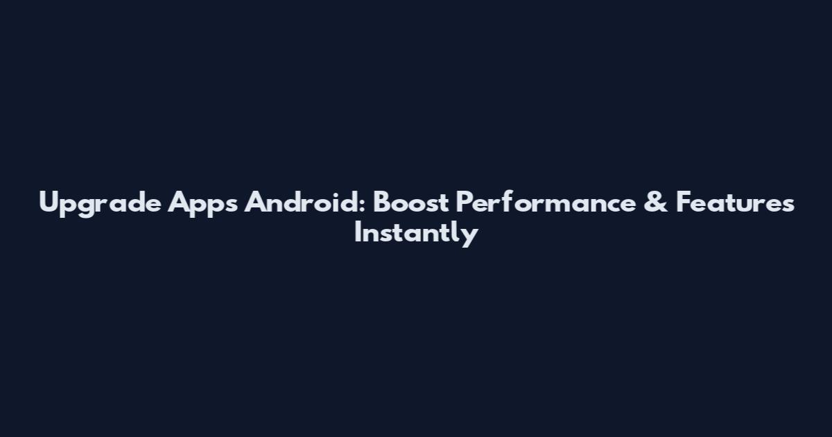 Upgrade Apps Android: Boost Performance & Features Instantly