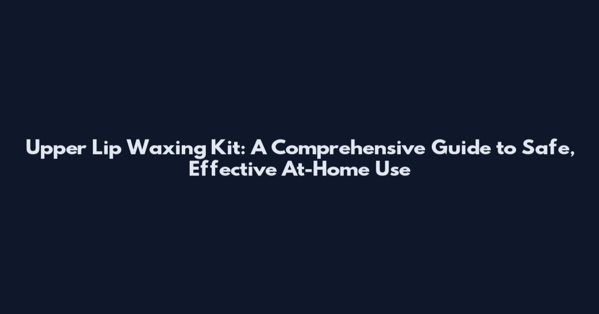 Upper Lip Waxing Kit: A Comprehensive Guide to Safe, Effective At-Home Use