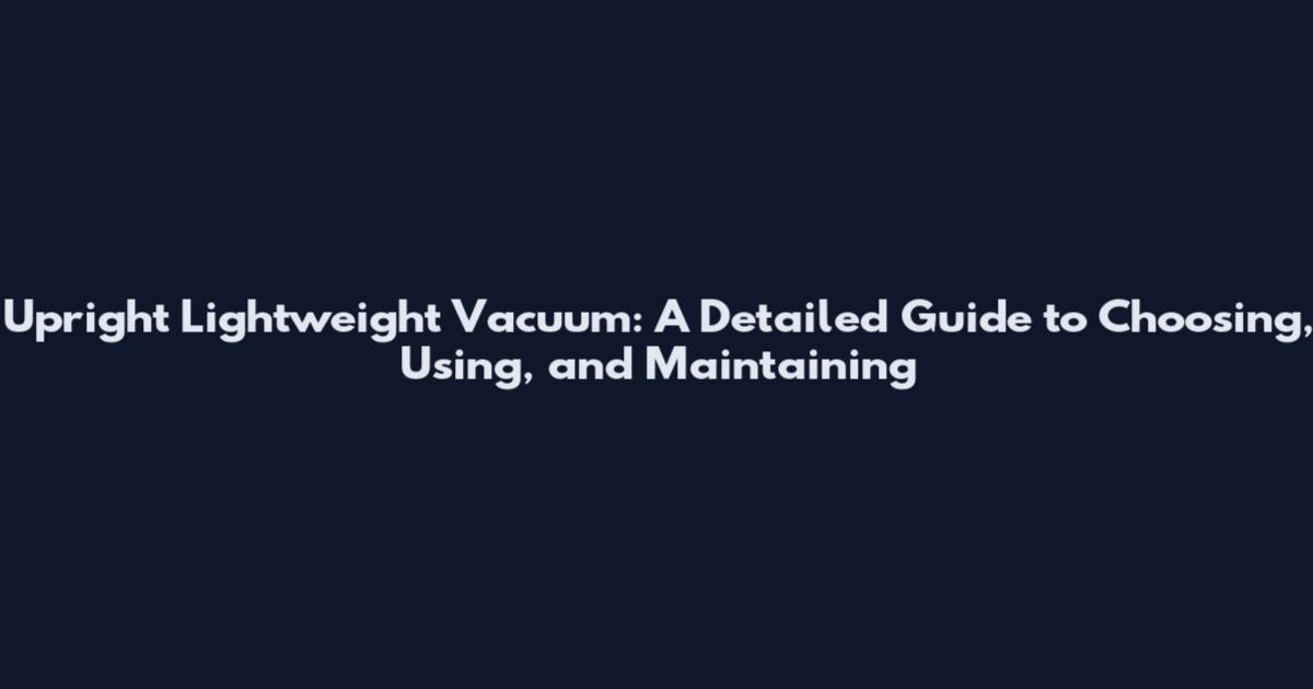 Upright Lightweight Vacuum: A Detailed Guide to Choosing, Using, and Maintaining