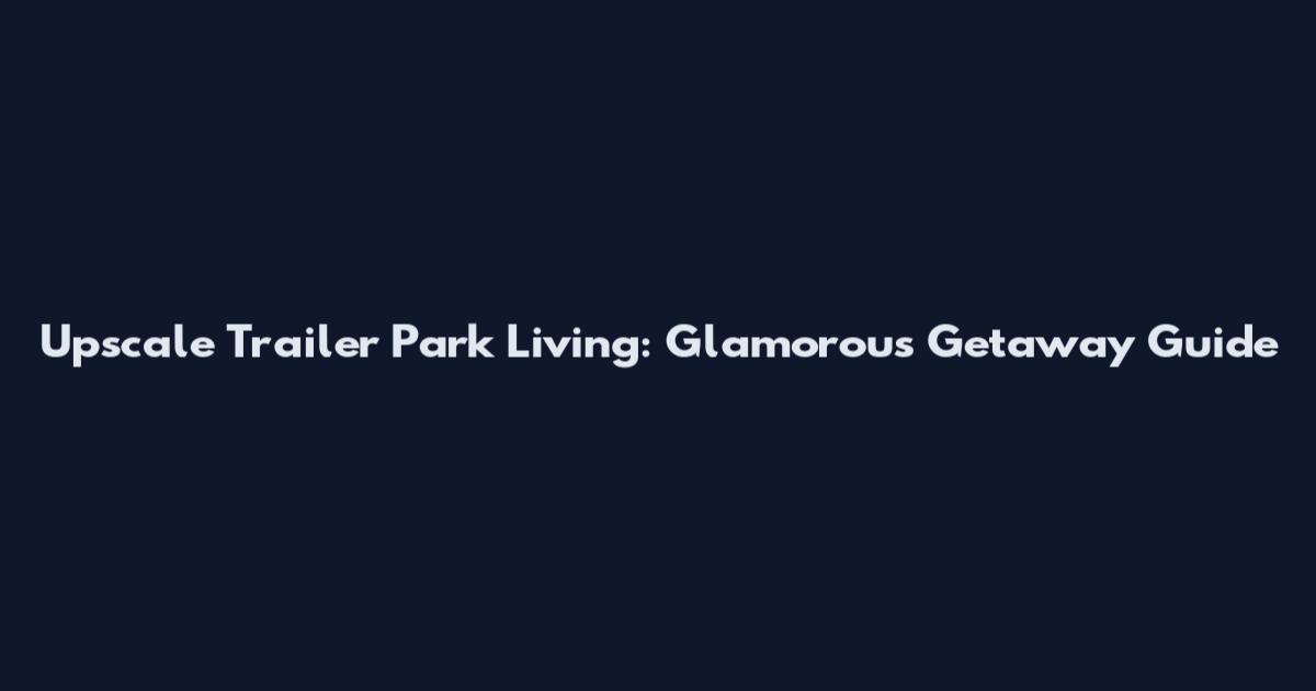 Upscale Trailer Park Living: Glamorous Getaway Guide