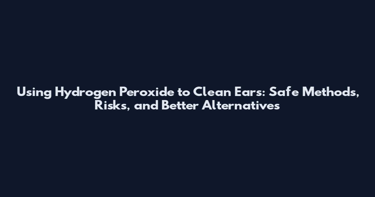Using Hydrogen Peroxide to Clean Ears: Safe Methods, Risks, and Better Alternatives