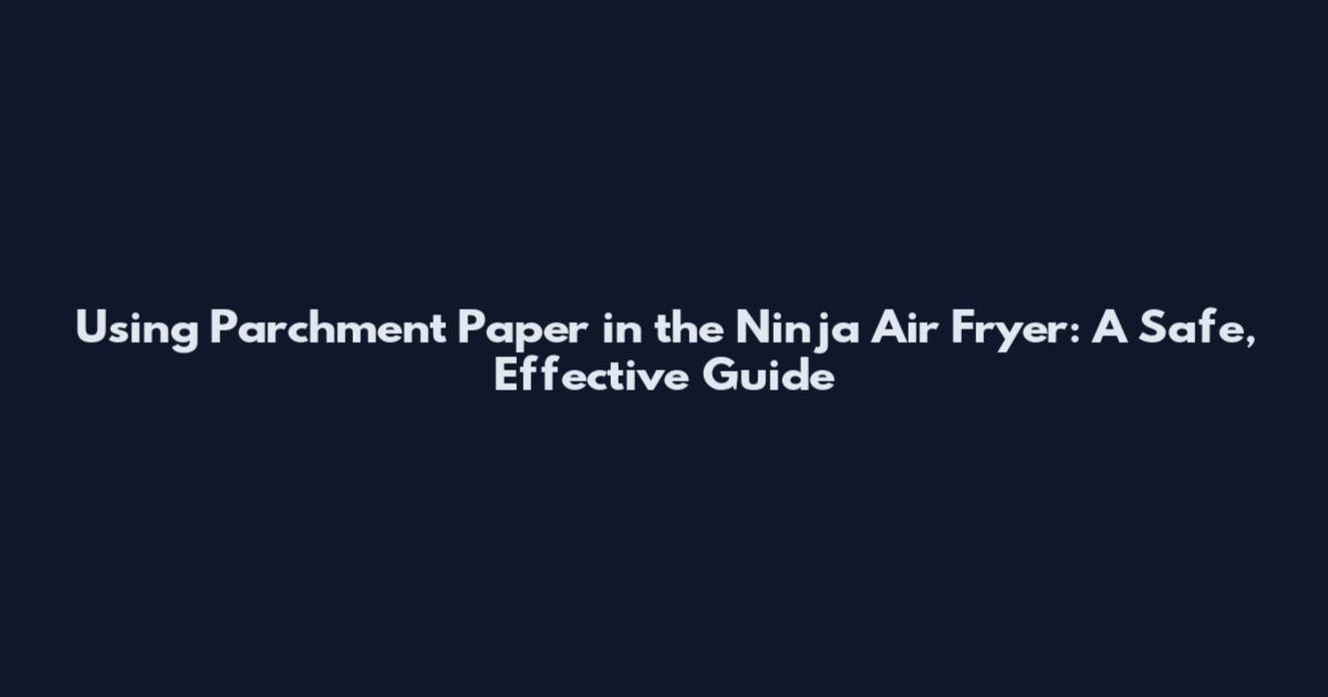 Using Parchment Paper in the Ninja Air Fryer: A Safe, Effective Guide