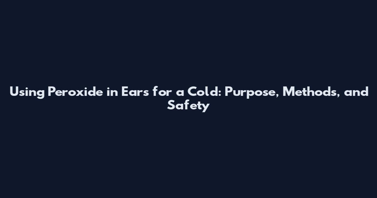 Using Peroxide in Ears for a Cold: Purpose, Methods, and Safety
