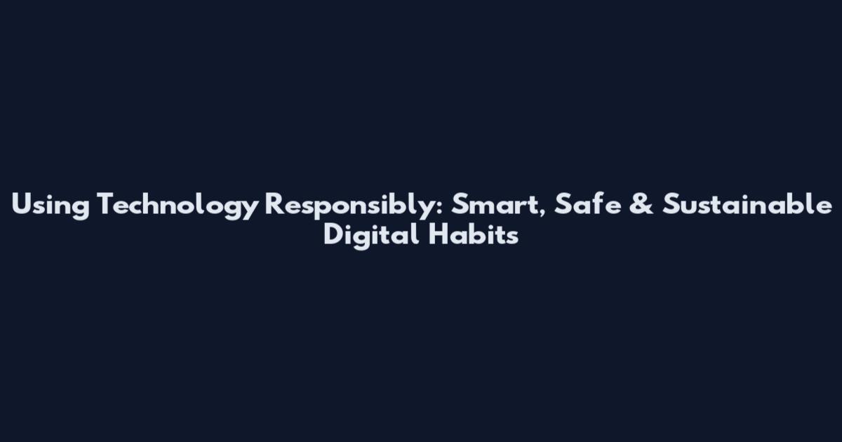 Using Technology Responsibly: Smart, Safe & Sustainable Digital Habits