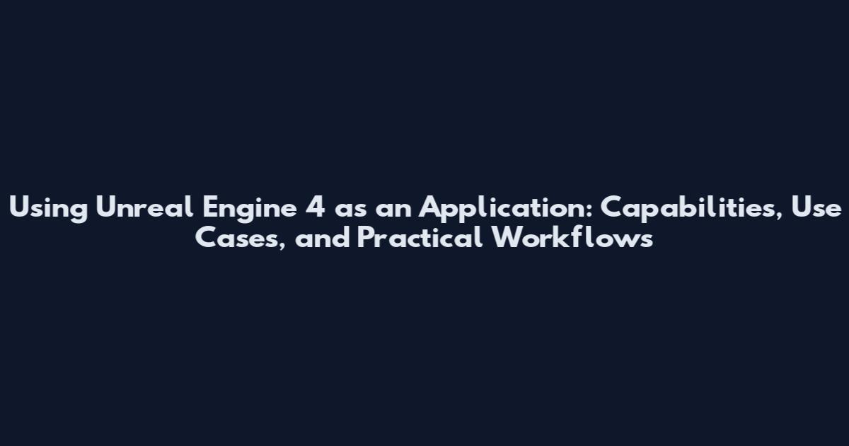 Using Unreal Engine 4 as an Application: Capabilities, Use Cases, and Practical Workflows