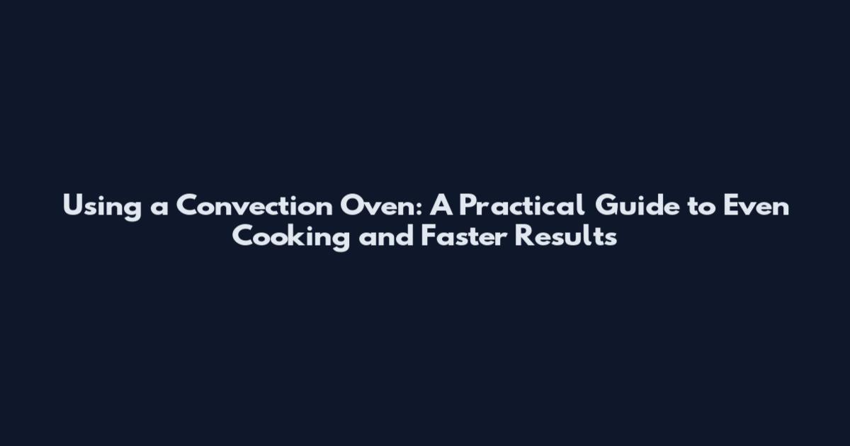 Using a Convection Oven: A Practical Guide to Even Cooking and Faster Results