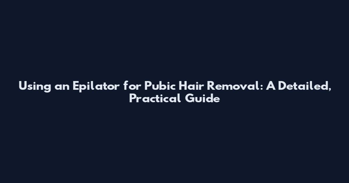 Using an Epilator for Pubic Hair Removal: A Detailed, Practical Guide