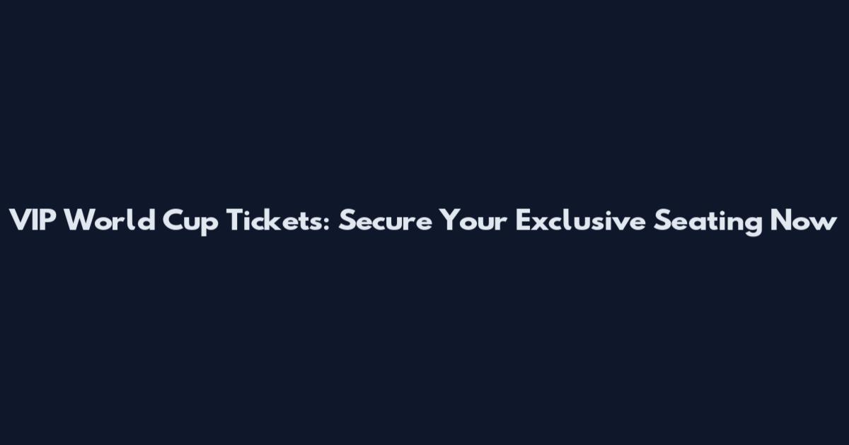 VIP World Cup Tickets: Secure Your Exclusive Seating Now