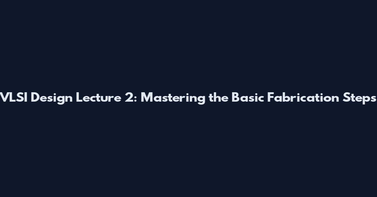 VLSI Design Lecture 2: Mastering the Basic Fabrication Steps