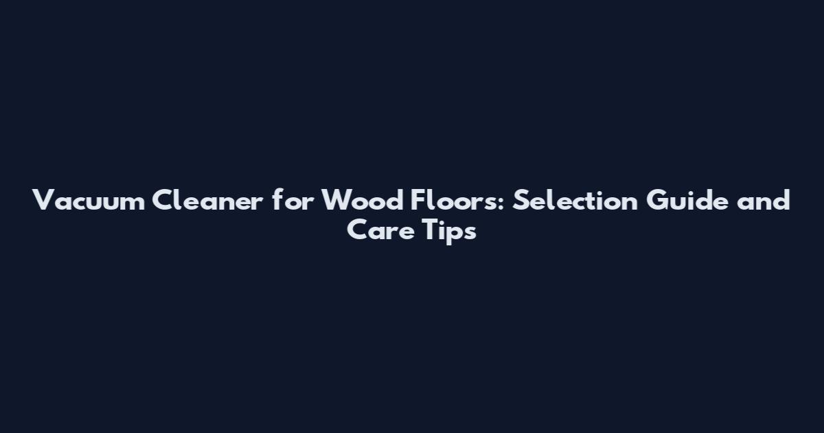 Vacuum Cleaner for Wood Floors: Selection Guide and Care Tips