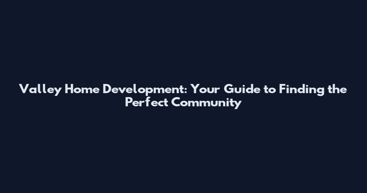 Valley Home Development: Your Guide to Finding the Perfect Community