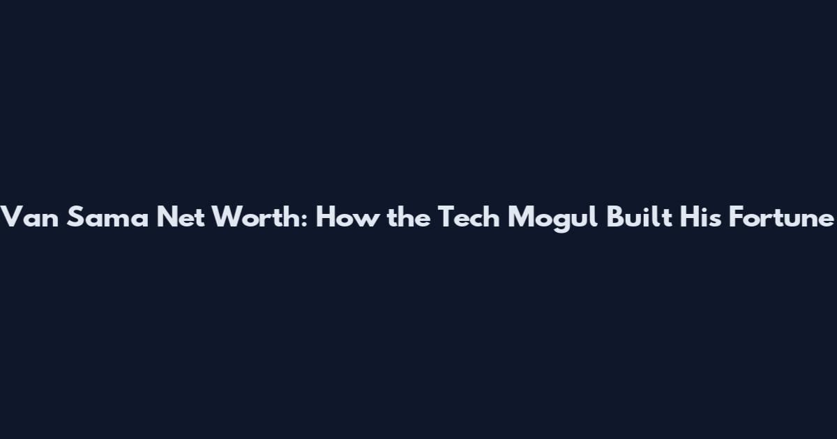 Van Sama Net Worth: How the Tech Mogul Built His Fortune