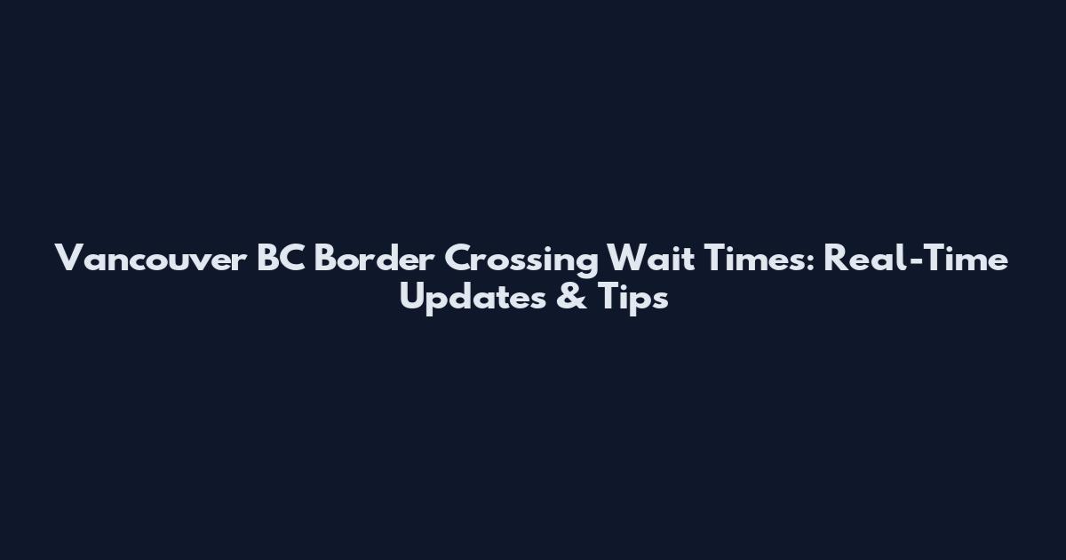 Vancouver BC Border Crossing Wait Times: Real-Time Updates & Tips