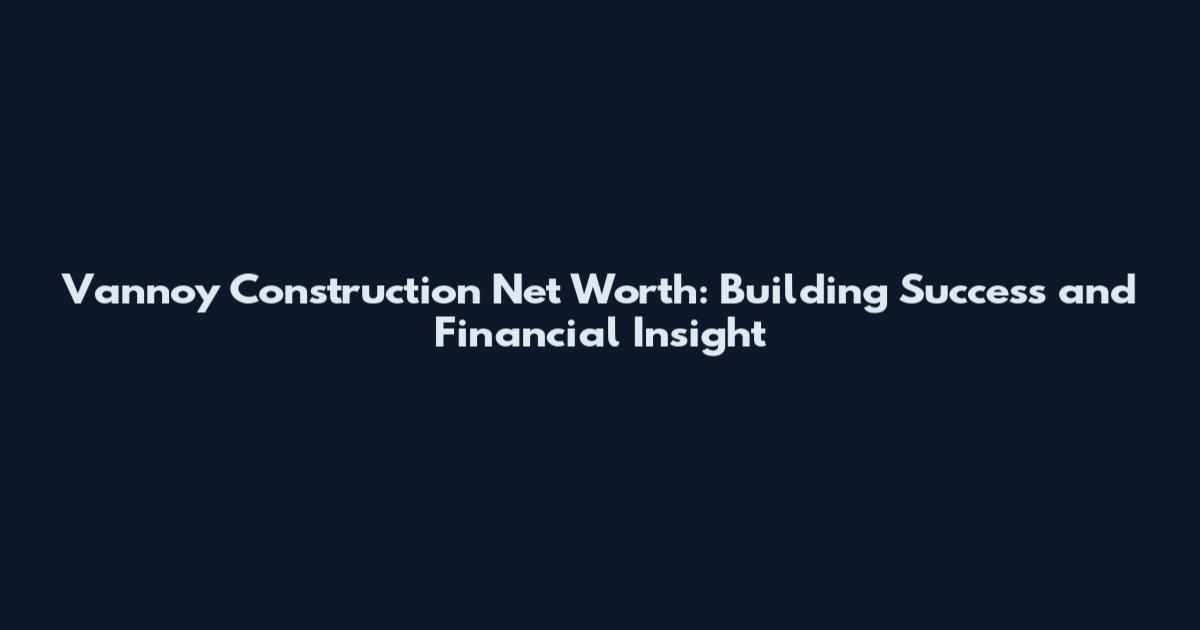 Vannoy Construction Net Worth: Building Success and Financial Insight