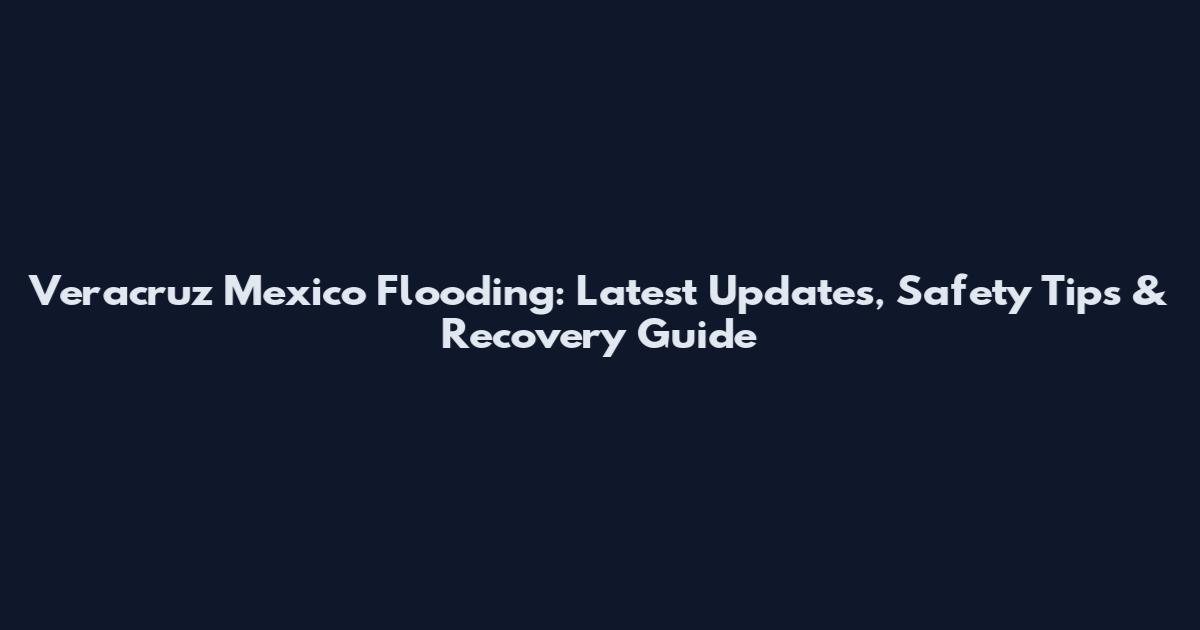 Veracruz Mexico Flooding: Latest Updates, Safety Tips & Recovery Guide