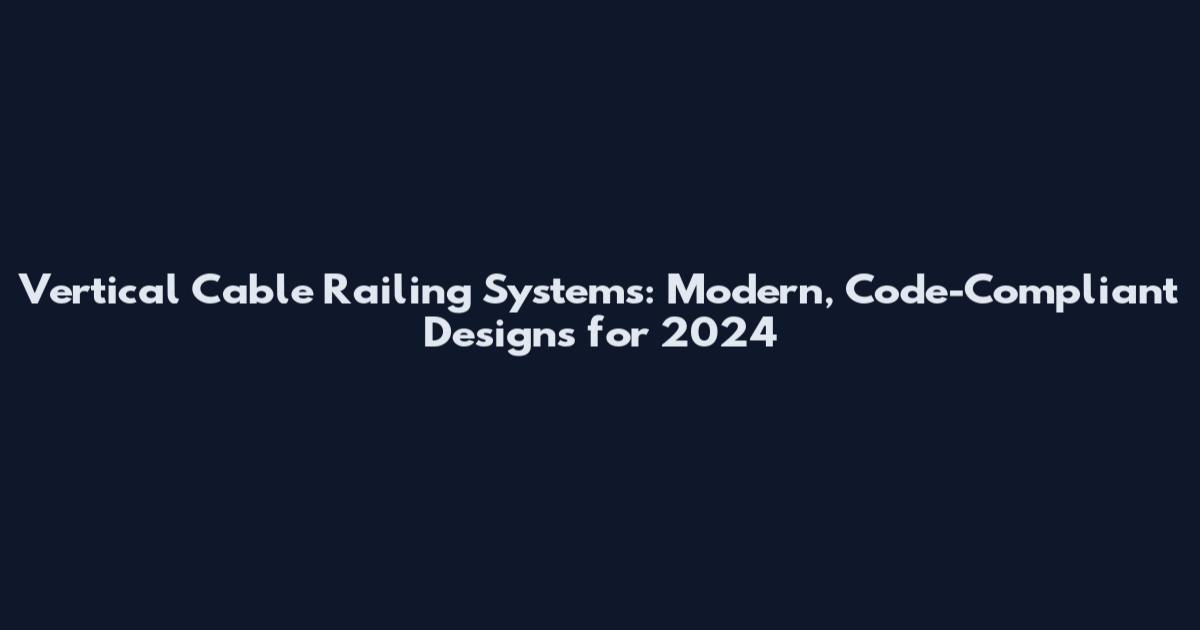 Vertical Cable Railing Systems: Modern, Code-Compliant Designs for 2024