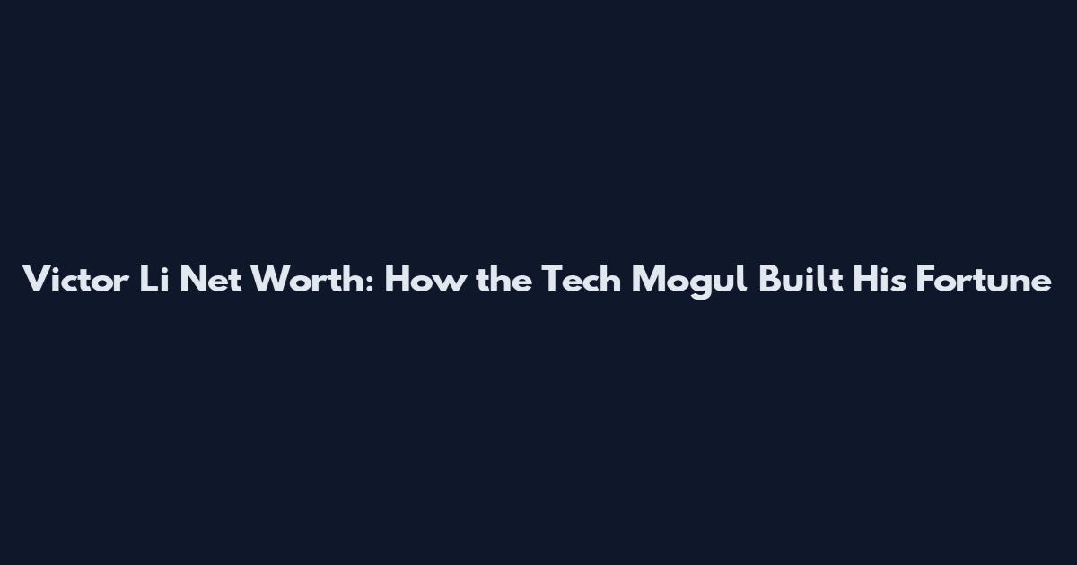Victor Li Net Worth: How the Tech Mogul Built His Fortune