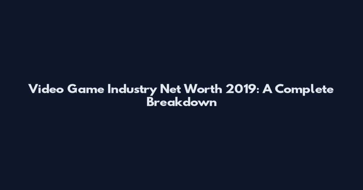 Video Game Industry Net Worth 2019: A Complete Breakdown