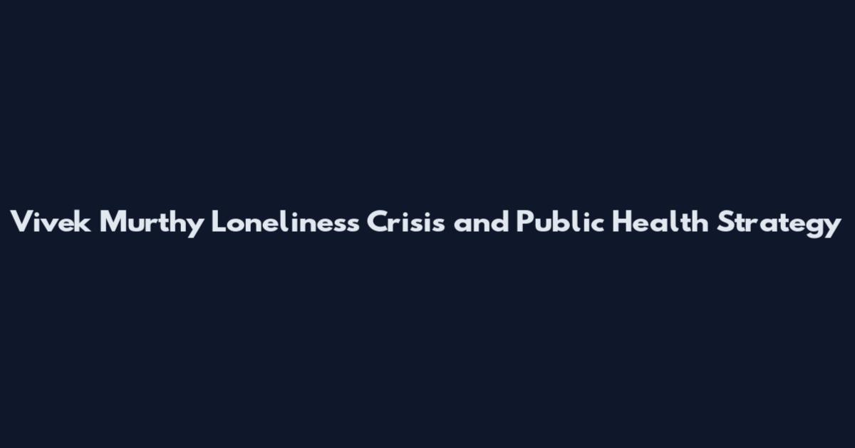 Vivek Murthy Loneliness Crisis and Public Health Strategy