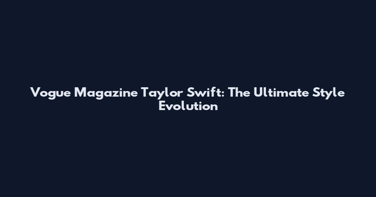 Vogue Magazine Taylor Swift: The Ultimate Style Evolution